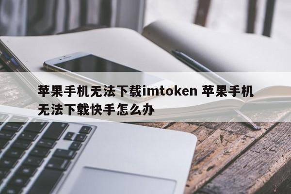 苹果手机无法下载imtoken。苹果手机无法下载快手怎么办。