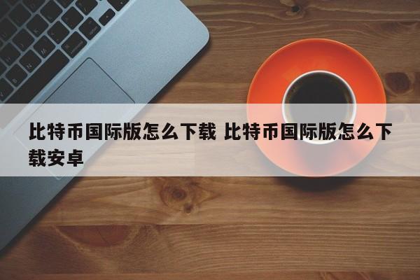 比特币下载版国际安卓可以用吗__比特币app下载国际版本