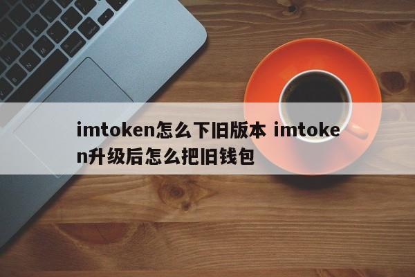 如何下载旧版本imtoken 升级imtoken后如何下载旧钱包