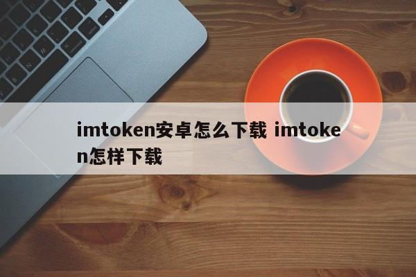 imtoken Android 怎么下载 imtoken 怎么下载介绍