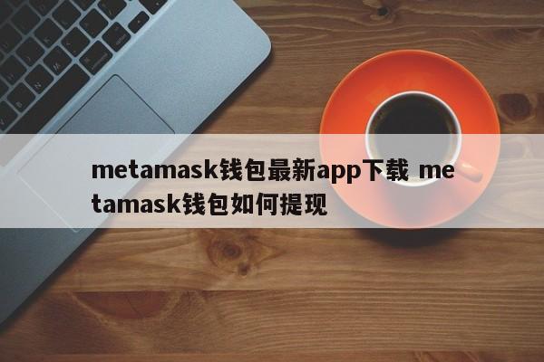 Metamask钱包最新应用下载 Metamask钱包如何提款