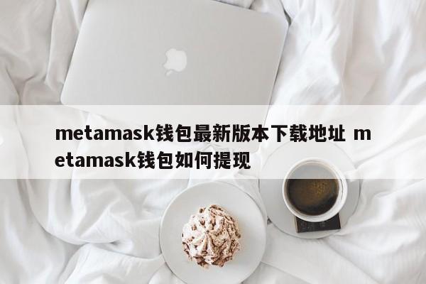 Metamask钱包最新版下载地址 如何从metamask钱包提款